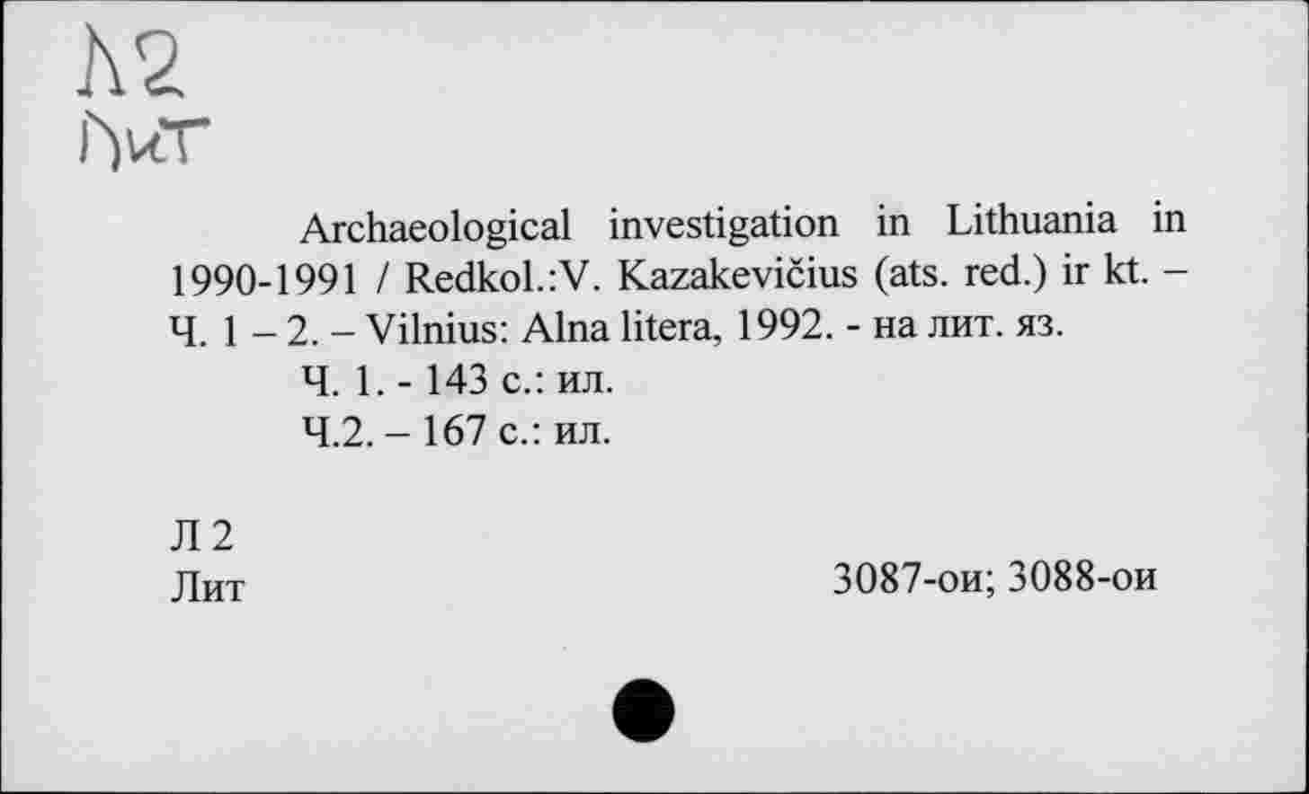 ﻿№
iW
Archaeological investigation in Lithuania in 1990-1991 I Redkol.:V. Kazakevičius (ats. red.) ir kt. -4. 1 - 2. - Vilnius: Aina litera, 1992. - на лит. яз.
Ч. 1. -143 с.: ил.
4.2. - 167 с.: ил.
Л2
Лит
3087-ои; 3088-ои